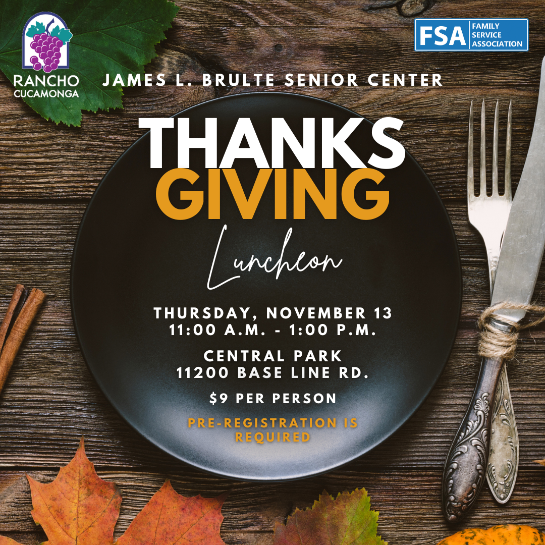 James L. Brulte Senior Center. Thanksgiving Luncheon. Thursday, November 13. 11:00 a.m. - 1:00 p.m. Central Park, 11200 Base Line Rd. $9 per person. Pre - registration is required.
