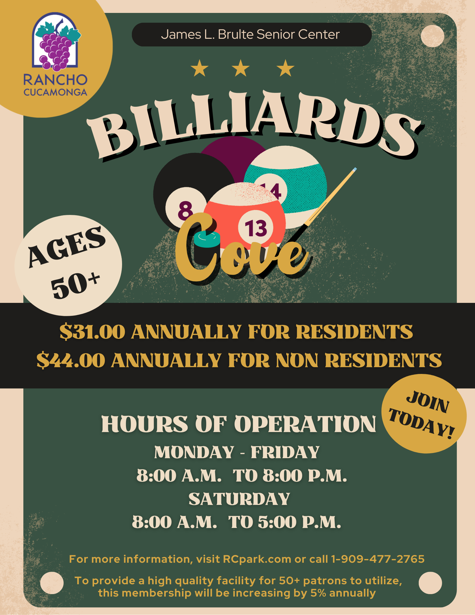 James L. Brulte Senior Center Billiards Cove. Ages 50+ $31.00 annually for residents, $44 annually for non residents. Hours of operation, Monday - Friday 8:00 a.m. to 8:00 p.m. Saturday 8:00 a.m. to 5:00 p.m. For more information, visit RCpark.com or call 1-909-477-2765. 